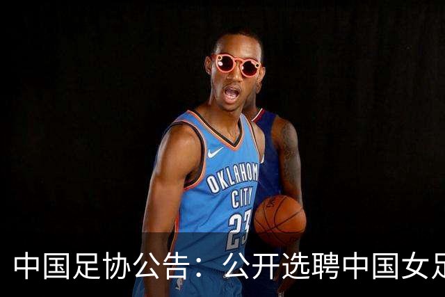 中国足协公告：公开选聘中国女足主教练，年龄原则上应在55周岁以下，执教实绩突出、大赛经验丰富者可适当放宽，国籍不限