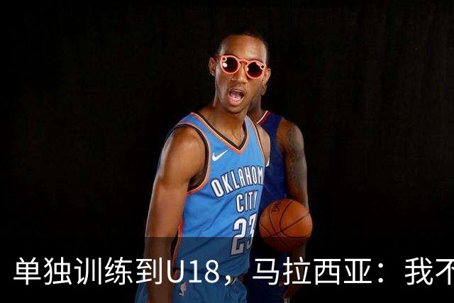 单独训练到U18，马拉西亚：我不知道这决定从哪来