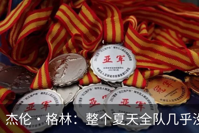 杰伦·格林：整个夏天全队几乎没分开过 大家都在为共同目标努力