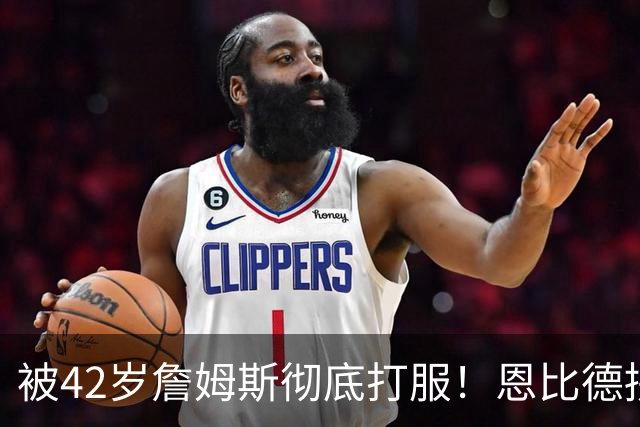 被42岁詹姆斯彻底打服！恩比德拼到满头大汗，这次终于不敢摆烂了