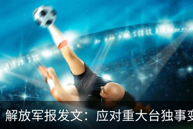 解放军报发文：应对重大台独事变，全军随时准备打仗，以武促统