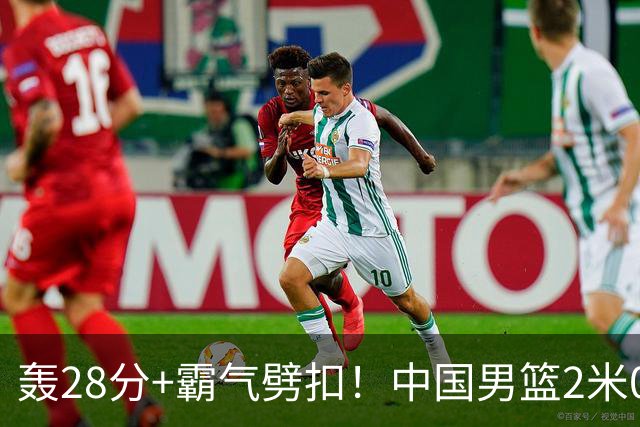 轰28分+霸气劈扣！中国男篮2米05王牌崛起：世预赛郭士强重用他？