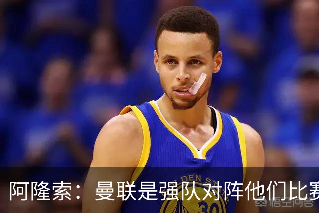 阿隆索：曼联是强队对阵他们比赛会艰苦激烈，亨德森发烧了没受伤