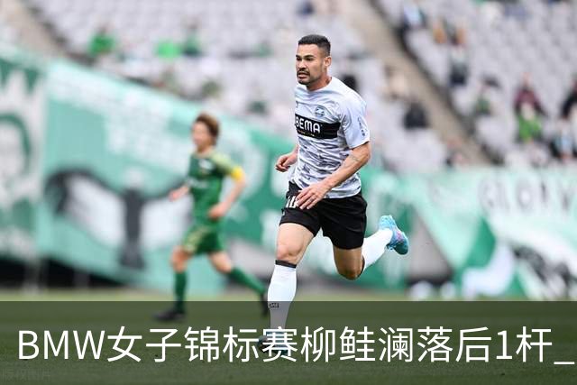 BMW女子锦标赛柳鲑澜落后1杆 吉田优利并列领先